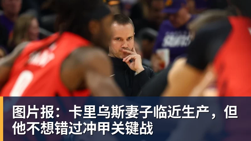 图片报：卡里乌斯妻子临近生产，但他不想错过冲甲关键战