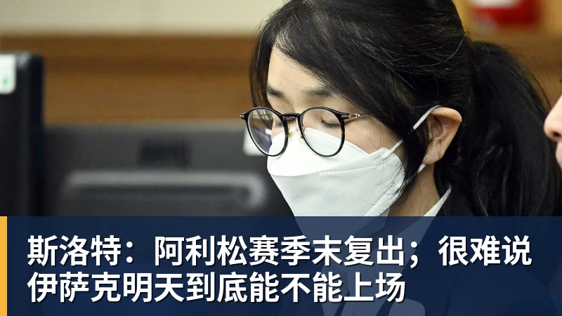 斯洛特：阿利松赛季末复出；很难说伊萨克明天到底能不能上场