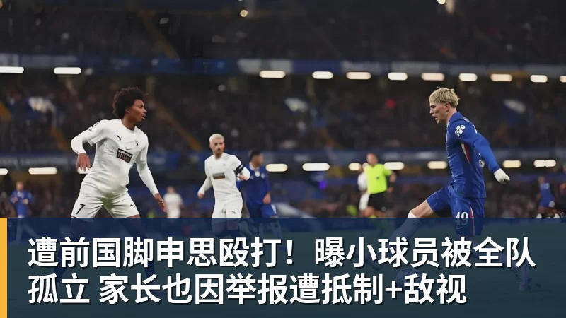 遭前国脚申思殴打！曝小球员被全队孤立 家长也因举报遭抵制+敌视